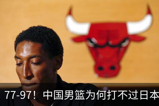 77-97！中国男篮为何打不过日本队？崔永熙毫不避讳说出原因，说得很实在